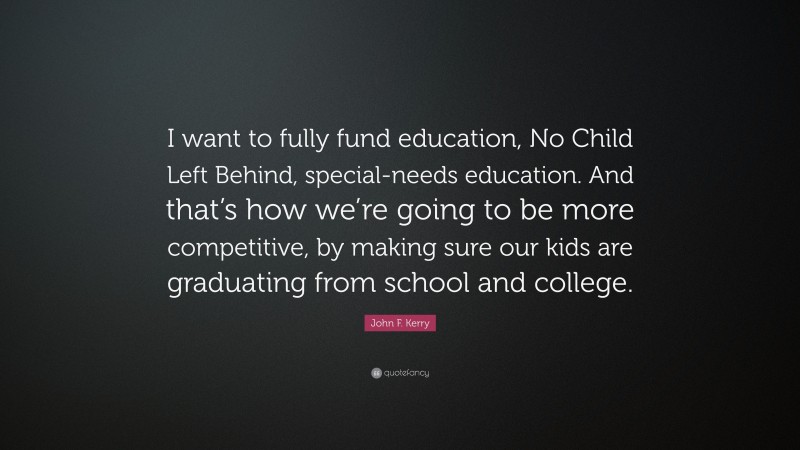 John F. Kerry Quote: “I want to fully fund education, No Child Left Behind, special-needs education. And that’s how we’re going to be more competitive, by making sure our kids are graduating from school and college.”