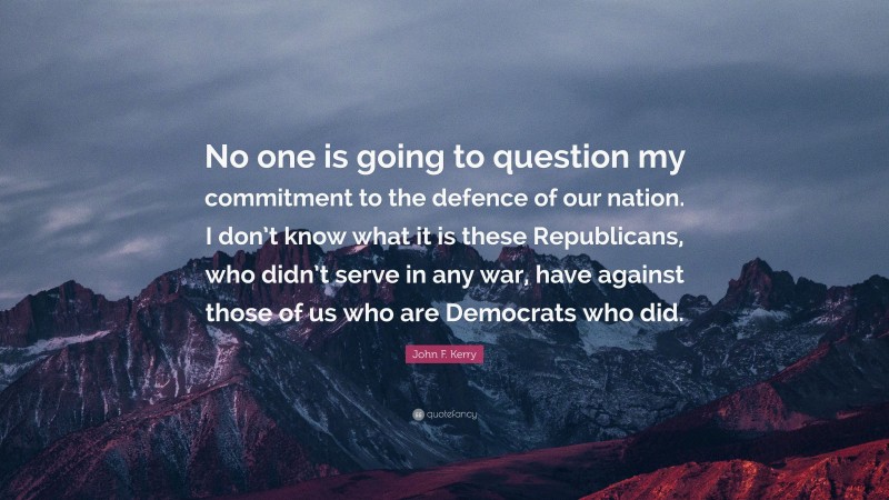 John F. Kerry Quote: “No one is going to question my commitment to the defence of our nation. I don’t know what it is these Republicans, who didn’t serve in any war, have against those of us who are Democrats who did.”