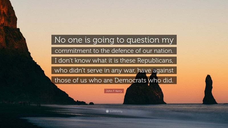 John F. Kerry Quote: “No one is going to question my commitment to the defence of our nation. I don’t know what it is these Republicans, who didn’t serve in any war, have against those of us who are Democrats who did.”