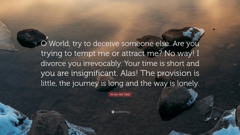 Ali ibn Abi Talib Quote: “O World, try to deceive someone else. Are you trying to tempt me or attract me? No way! I divorce you irrevocably. Your time is short and you are insignificant. Alas! The provision is little, the journey is long and the way is lonely.”