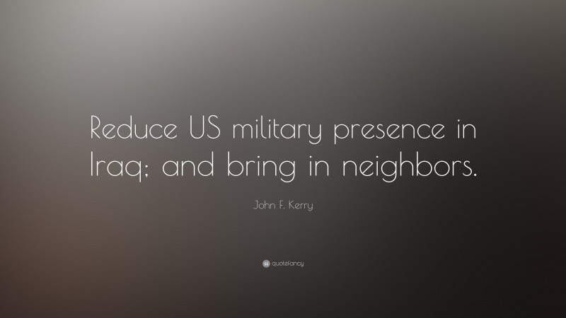 John F. Kerry Quote: “Reduce US military presence in Iraq; and bring in neighbors.”