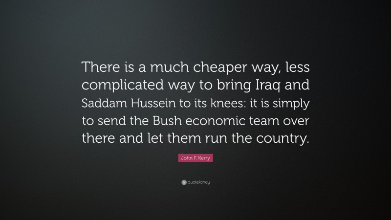 John F. Kerry Quote: “There is a much cheaper way, less complicated way to bring Iraq and Saddam Hussein to its knees: it is simply to send the Bush economic team over there and let them run the country.”