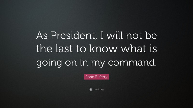 John F. Kerry Quote: “As President, I will not be the last to know what is going on in my command.”