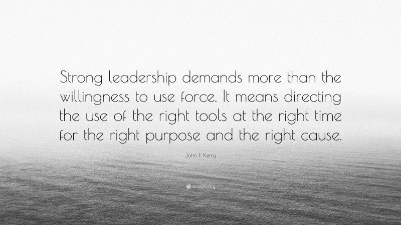 John F. Kerry Quote: “Strong leadership demands more than the willingness to use force. It means directing the use of the right tools at the right time for the right purpose and the right cause.”