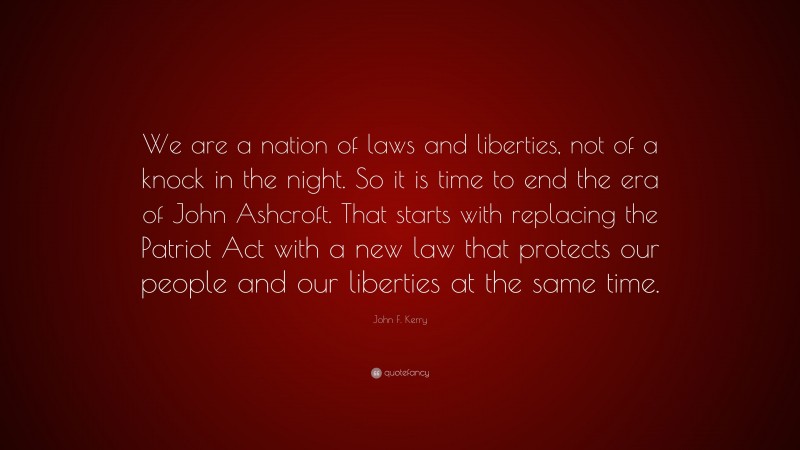 John F. Kerry Quote: “We are a nation of laws and liberties, not of a knock in the night. So it is time to end the era of John Ashcroft. That starts with replacing the Patriot Act with a new law that protects our people and our liberties at the same time.”