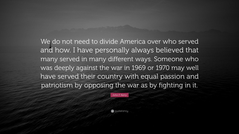 John F. Kerry Quote: “We do not need to divide America over who served and how. I have personally always believed that many served in many different ways. Someone who was deeply against the war in 1969 or 1970 may well have served their country with equal passion and patriotism by opposing the war as by fighting in it.”