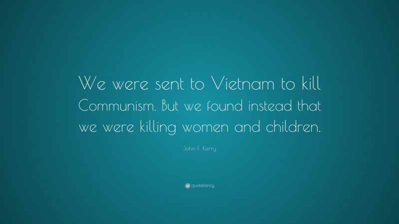 John F. Kerry Quote: “We were sent to Vietnam to kill Communism. But we found instead that we were killing women and children.”