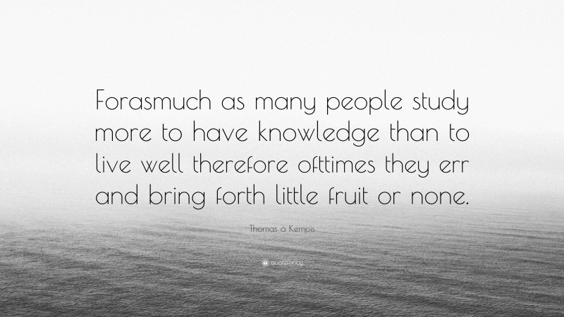 Thomas à Kempis Quote: “Forasmuch as many people study more to have knowledge than to live well therefore ofttimes they err and bring forth little fruit or none.”