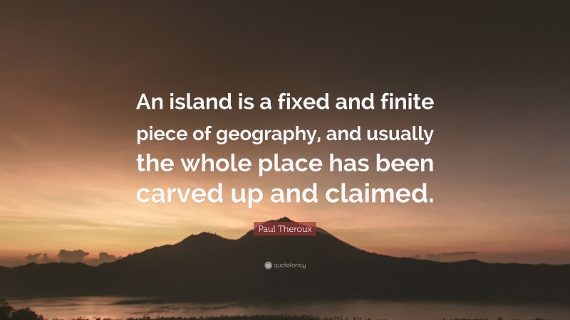 Paul Theroux Quote: “An island is a fixed and finite piece of geography, and usually the whole place has been carved up and claimed.”