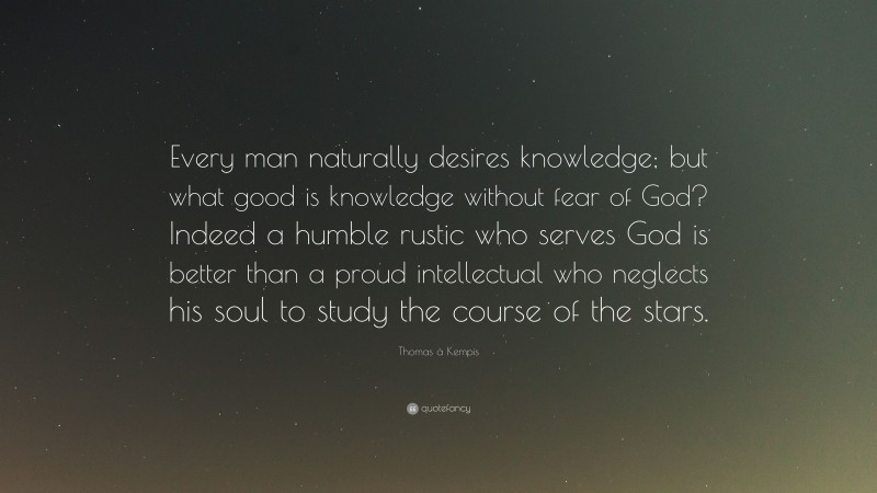 Thomas à Kempis Quote: “Every man naturally desires knowledge; but what good is knowledge without fear of God? Indeed a humble rustic who serves God is better than a proud intellectual who neglects his soul to study the course of the stars.”