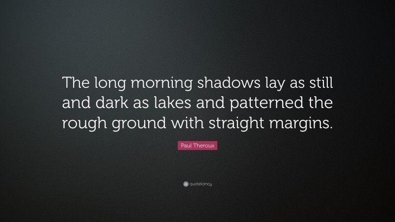 Paul Theroux Quote: “The long morning shadows lay as still and dark as lakes and patterned the rough ground with straight margins.”