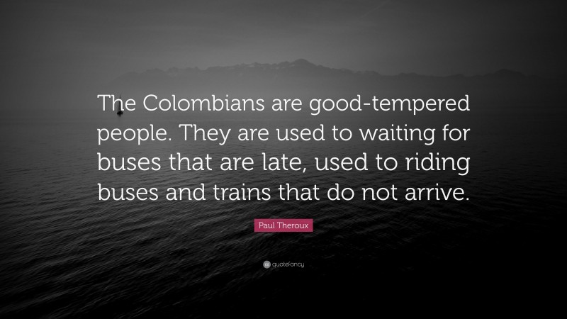 Paul Theroux Quote: “The Colombians are good-tempered people. They are used to waiting for buses that are late, used to riding buses and trains that do not arrive.”