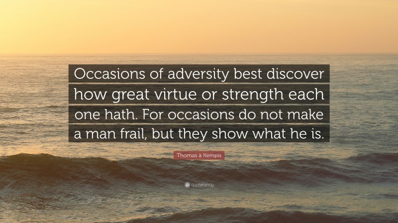 Thomas à Kempis Quote: “Occasions of adversity best discover how great virtue or strength each one hath. For occasions do not make a man frail, but they show what he is.”