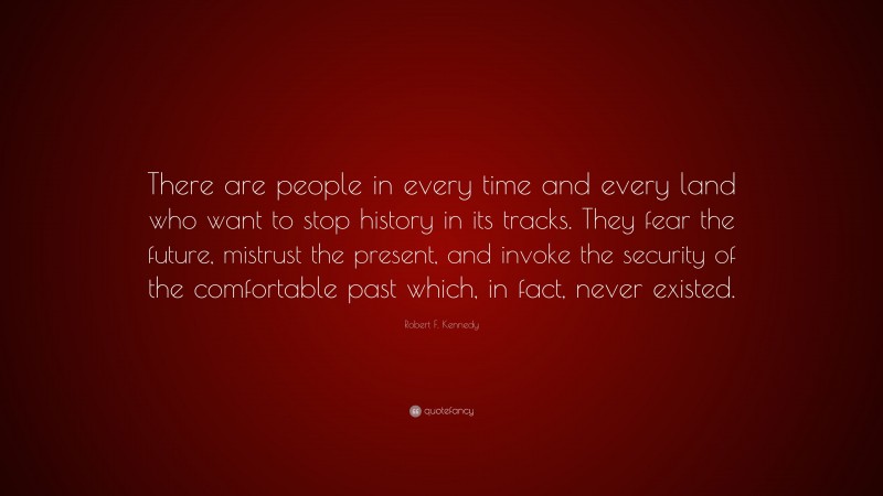 Robert F. Kennedy Quote: “There are people in every time and every land who want to stop history in its tracks. They fear the future, mistrust the present, and invoke the security of the comfortable past which, in fact, never existed.”