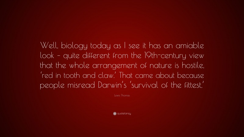 Lewis Thomas Quote: “Well, biology today as I see it has an amiable look – quite different from the 19th-century view that the whole arrangement of nature is hostile, ‘red in tooth and claw.’ That came about because people misread Darwin’s ‘survival of the fittest.’”