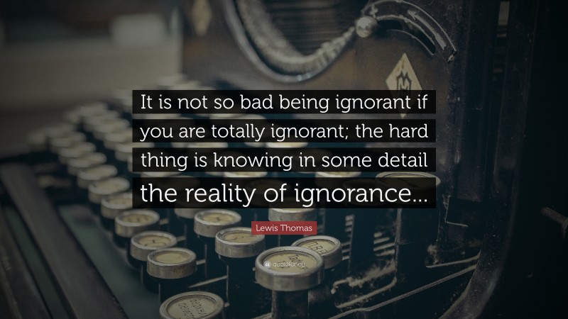 Lewis Thomas Quote: “It is not so bad being ignorant if you are totally ignorant; the hard thing is knowing in some detail the reality of ignorance...”