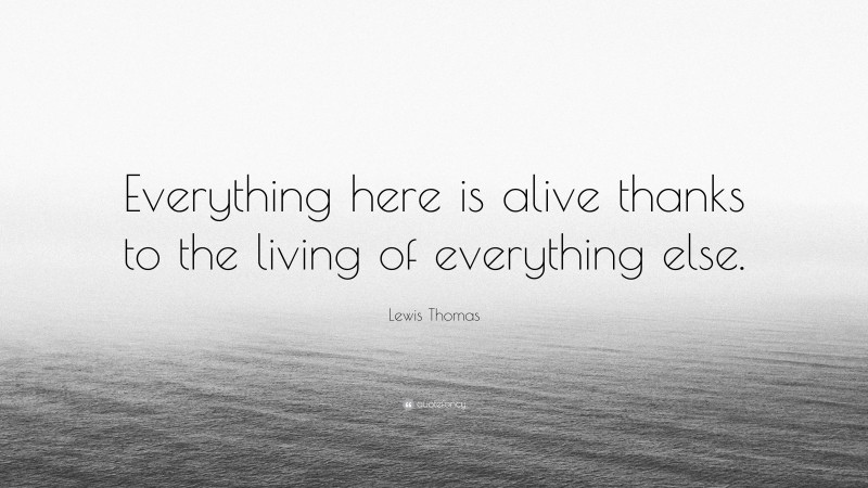 Lewis Thomas Quote: “Everything here is alive thanks to the living of everything else.”