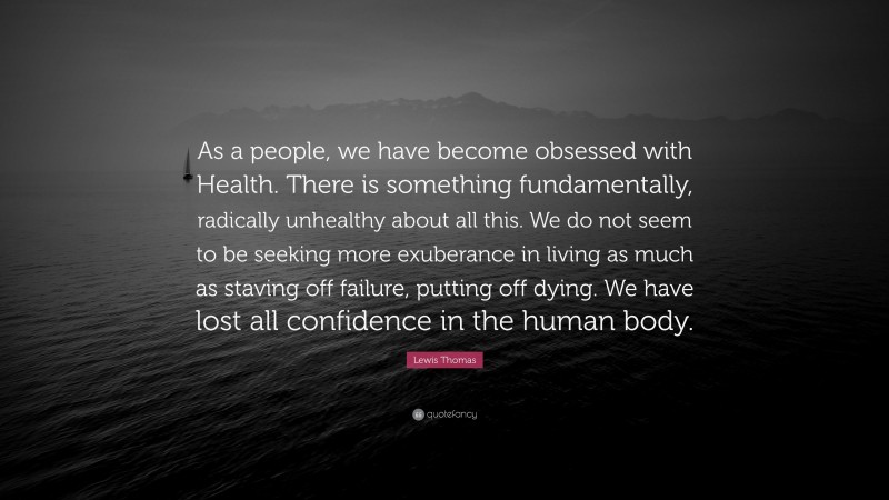 Lewis Thomas Quote: “As a people, we have become obsessed with Health. There is something fundamentally, radically unhealthy about all this. We do not seem to be seeking more exuberance in living as much as staving off failure, putting off dying. We have lost all confidence in the human body.”
