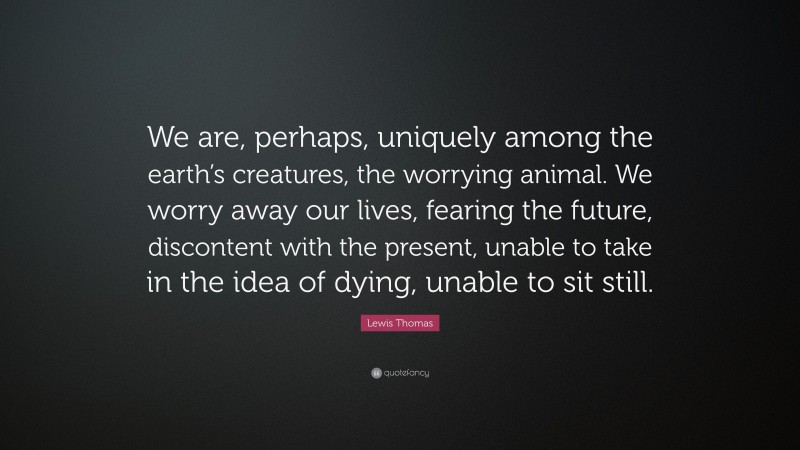 Lewis Thomas Quote: “We are, perhaps, uniquely among the earth’s creatures, the worrying animal. We worry away our lives, fearing the future, discontent with the present, unable to take in the idea of dying, unable to sit still.”