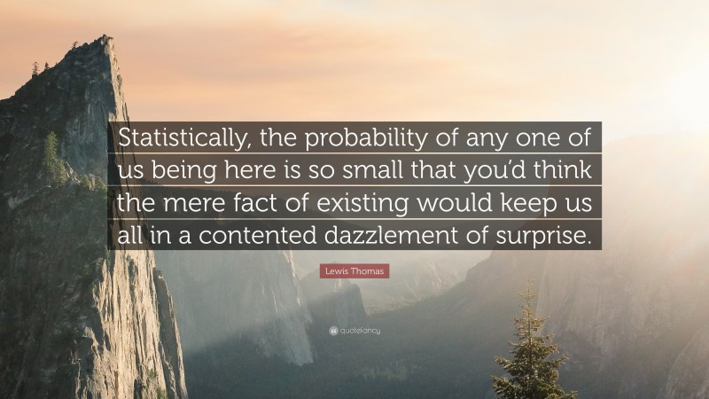 Lewis Thomas Quote: “Statistically, the probability of any one of us being here is so small that you’d think the mere fact of existing would keep us all in a contented dazzlement of surprise.”