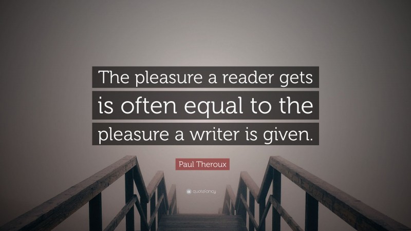 Paul Theroux Quote: “The pleasure a reader gets is often equal to the pleasure a writer is given.”