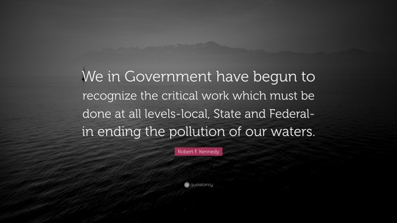Robert F. Kennedy Quote: “We in Government have begun to recognize the critical work which must be done at all levels-local, State and Federal-in ending the pollution of our waters.”