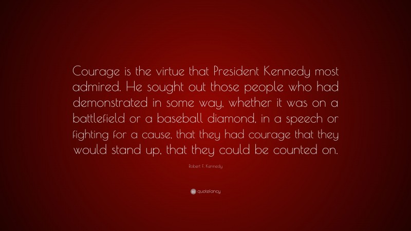 Robert F. Kennedy Quote: “Courage is the virtue that President Kennedy most admired. He sought out those people who had demonstrated in some way, whether it was on a battlefield or a baseball diamond, in a speech or fighting for a cause, that they had courage that they would stand up, that they could be counted on.”