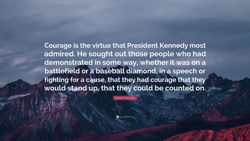 Robert F. Kennedy Quote: “Courage is the virtue that President Kennedy most admired. He sought out those people who had demonstrated in some way, whether it was on a battlefield or a baseball diamond, in a speech or fighting for a cause, that they had courage that they would stand up, that they could be counted on.”
