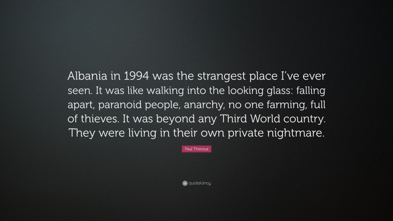Paul Theroux Quote: “Albania in 1994 was the strangest place I’ve ever seen. It was like walking into the looking glass: falling apart, paranoid people, anarchy, no one farming, full of thieves. It was beyond any Third World country. They were living in their own private nightmare.”