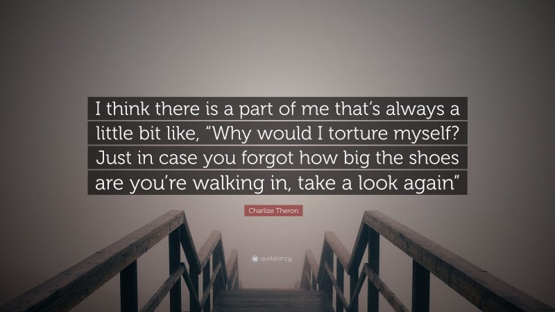 Charlize Theron Quote: “I think there is a part of me that’s always a little bit like, “Why would I torture myself? Just in case you forgot how big the shoes are you’re walking in, take a look again””
