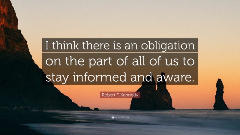 Robert F. Kennedy Quote: “I think there is an obligation on the part of all of us to stay informed and aware.”