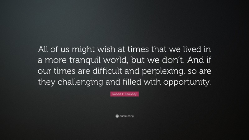 Robert F. Kennedy Quote: “All of us might wish at times that we lived in a more tranquil world, but we don’t. And if our times are difficult and perplexing, so are they challenging and filled with opportunity.”