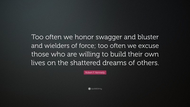 Robert F. Kennedy Quote: “Too often we honor swagger and bluster and wielders of force; too often we excuse those who are willing to build their own lives on the shattered dreams of others.”