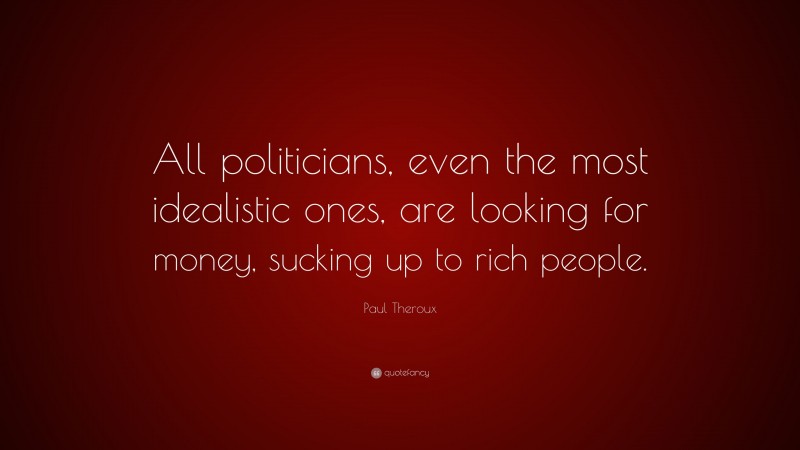 Paul Theroux Quote: “All politicians, even the most idealistic ones, are looking for money, sucking up to rich people.”