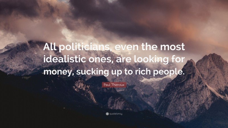 Paul Theroux Quote: “All politicians, even the most idealistic ones, are looking for money, sucking up to rich people.”