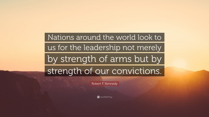 Robert F. Kennedy Quote: “Nations around the world look to us for the leadership not merely by strength of arms but by strength of our convictions.”