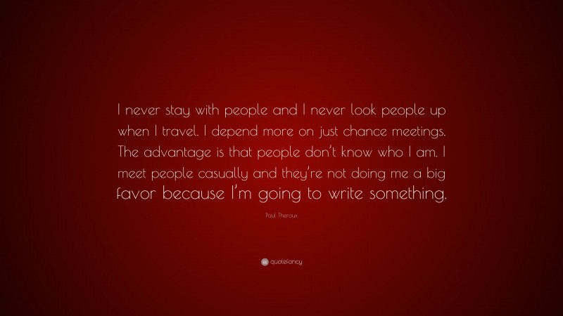 Paul Theroux Quote: “I never stay with people and I never look people up when I travel. I depend more on just chance meetings. The advantage is that people don’t know who I am. I meet people casually and they’re not doing me a big favor because I’m going to write something.”
