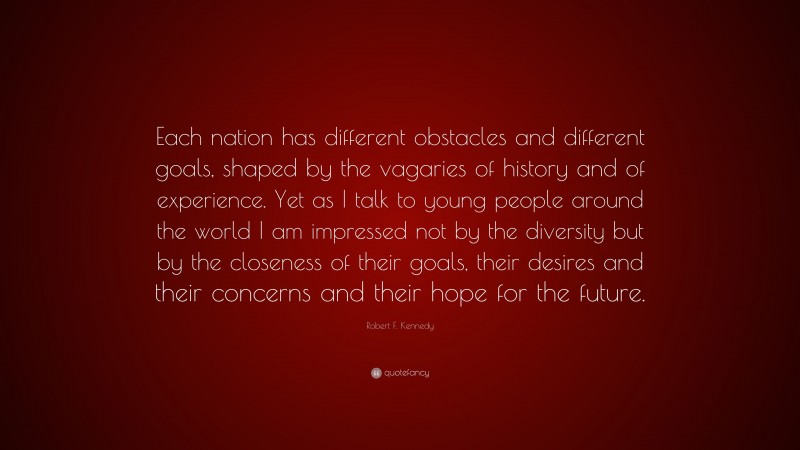 Robert F. Kennedy Quote: “Each nation has different obstacles and different goals, shaped by the vagaries of history and of experience. Yet as I talk to young people around the world I am impressed not by the diversity but by the closeness of their goals, their desires and their concerns and their hope for the future.”