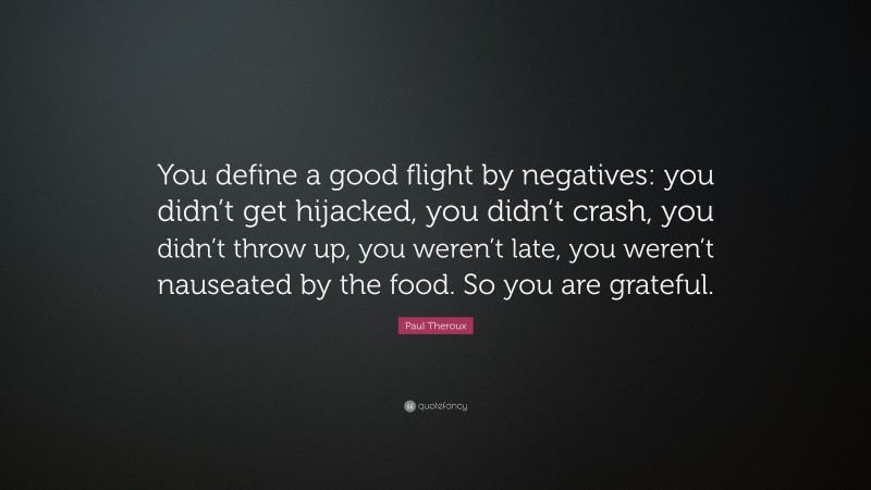 Paul Theroux Quote: “You define a good flight by negatives: you didn’t get hijacked, you didn’t crash, you didn’t throw up, you weren’t late, you weren’t nauseated by the food. So you are grateful.”