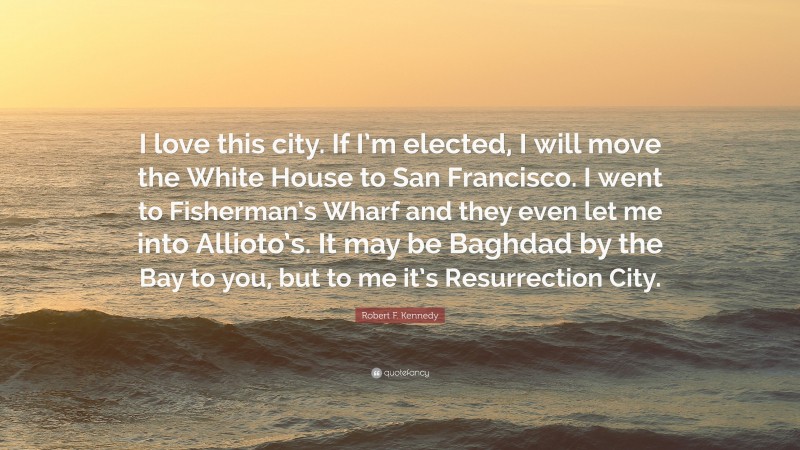 Robert F. Kennedy Quote: “I love this city. If I’m elected, I will move the White House to San Francisco. I went to Fisherman’s Wharf and they even let me into Allioto’s. It may be Baghdad by the Bay to you, but to me it’s Resurrection City.”