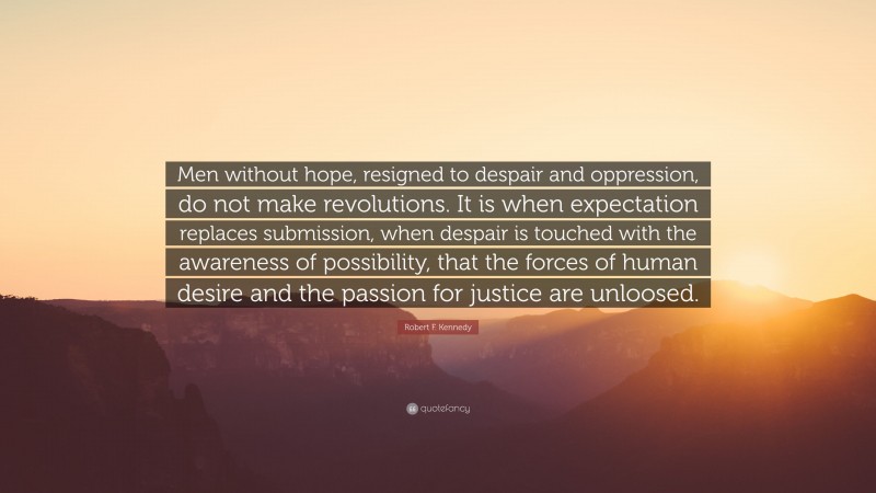 Robert F. Kennedy Quote: “Men without hope, resigned to despair and oppression, do not make revolutions. It is when expectation replaces submission, when despair is touched with the awareness of possibility, that the forces of human desire and the passion for justice are unloosed.”