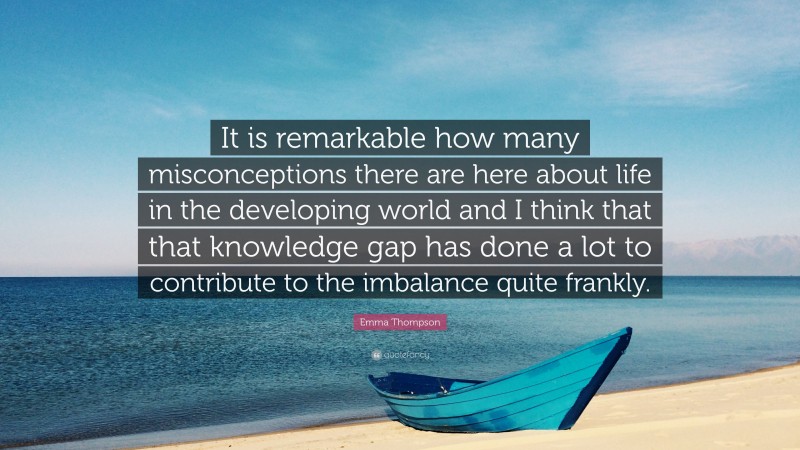Emma Thompson Quote: “It is remarkable how many misconceptions there are here about life in the developing world and I think that that knowledge gap has done a lot to contribute to the imbalance quite frankly.”
