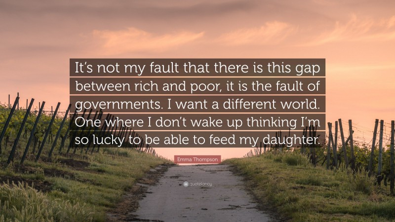Emma Thompson Quote: “It’s not my fault that there is this gap between rich and poor, it is the fault of governments. I want a different world. One where I don’t wake up thinking I’m so lucky to be able to feed my daughter.”