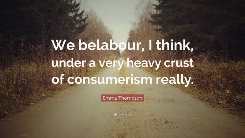 Emma Thompson Quote: “We belabour, I think, under a very heavy crust of consumerism really.”