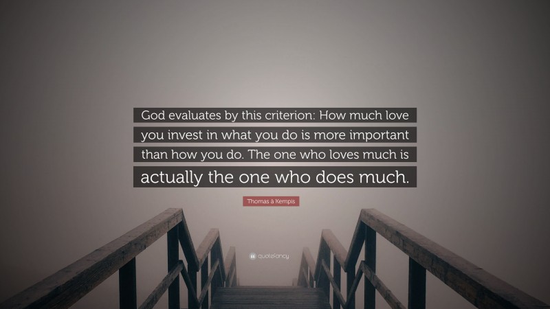 Thomas à Kempis Quote: “God evaluates by this criterion: How much love you invest in what you do is more important than how you do. The one who loves much is actually the one who does much.”