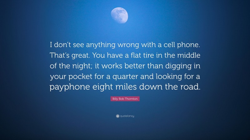 Billy Bob Thornton Quote: “I don’t see anything wrong with a cell phone. That’s great. You have a flat tire in the middle of the night; it works better than digging in your pocket for a quarter and looking for a payphone eight miles down the road.”