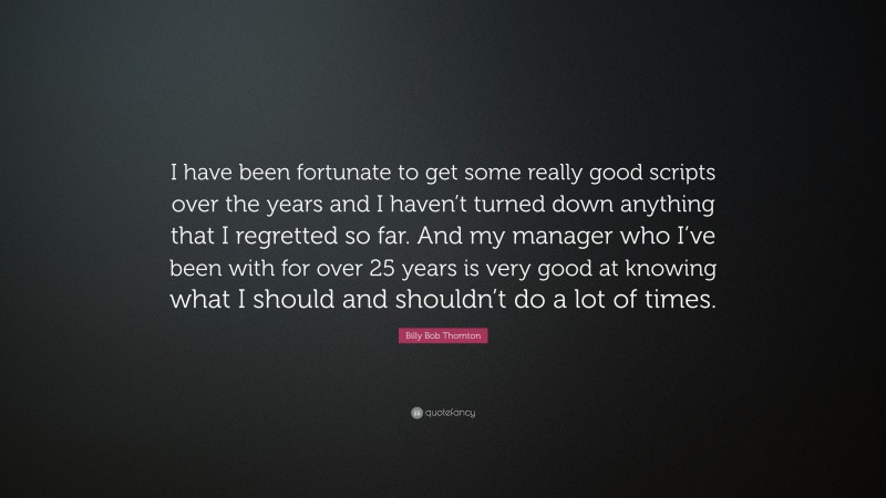 Billy Bob Thornton Quote: “I have been fortunate to get some really good scripts over the years and I haven’t turned down anything that I regretted so far. And my manager who I’ve been with for over 25 years is very good at knowing what I should and shouldn’t do a lot of times.”