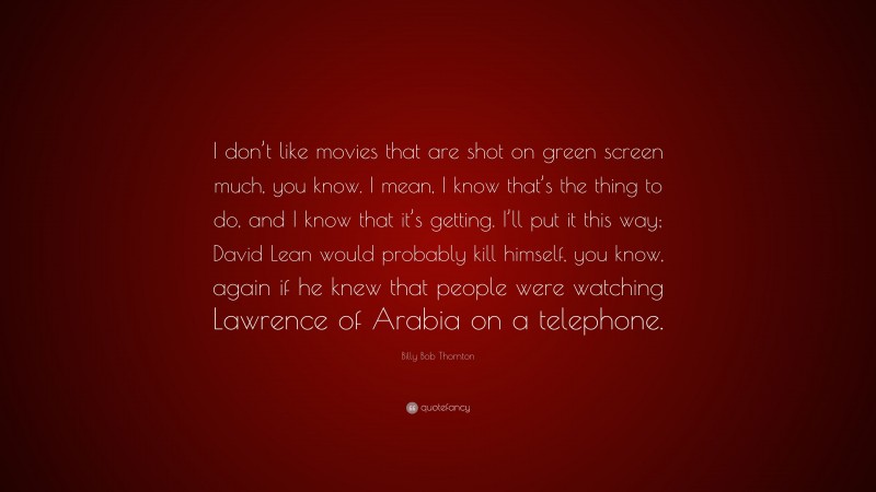 Billy Bob Thornton Quote: “I don’t like movies that are shot on green screen much, you know. I mean, I know that’s the thing to do, and I know that it’s getting. I’ll put it this way; David Lean would probably kill himself, you know, again if he knew that people were watching Lawrence of Arabia on a telephone.”