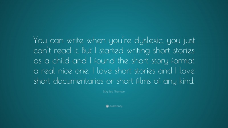 Billy Bob Thornton Quote: “You can write when you’re dyslexic, you just can’t read it. But I started writing short stories as a child and I found the short story format a real nice one. I love short stories and I love short documentaries or short films of any kind.”