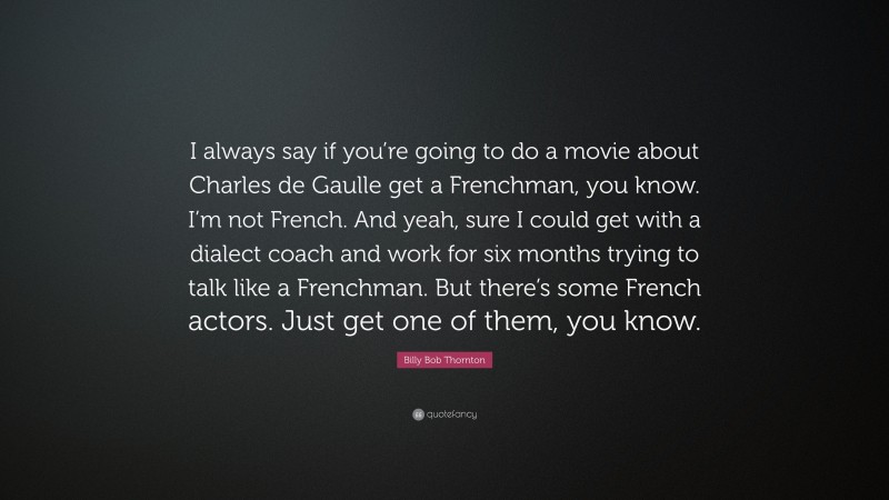 Billy Bob Thornton Quote: “I always say if you’re going to do a movie about Charles de Gaulle get a Frenchman, you know. I’m not French. And yeah, sure I could get with a dialect coach and work for six months trying to talk like a Frenchman. But there’s some French actors. Just get one of them, you know.”